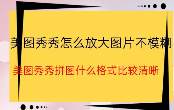 美图秀秀怎么放大图片不模糊 美图秀秀拼图什么格式比较清晰？